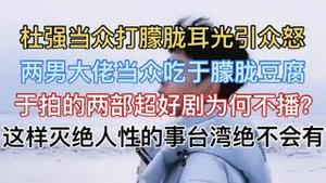 杜强当众打朦胧耳光引众怒！两男大佬当众吃于朦胧豆腐！于拍的两部超好剧为何不播？这样灭绝人性的事台湾绝不会有！