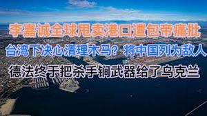 最新！李嘉诚全球甩卖港口遭包帝痛批！台湾下决心清理木马，首次将中国列为境外敌人！德法终于把杀手锏武器给了乌克兰！